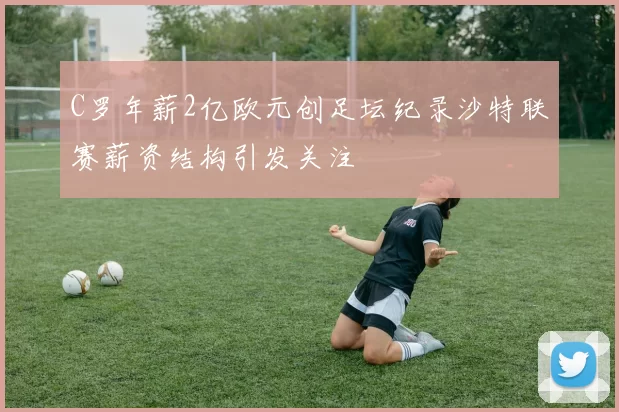 C罗年薪2亿欧元创足坛纪录沙特联赛薪资结构引发关注