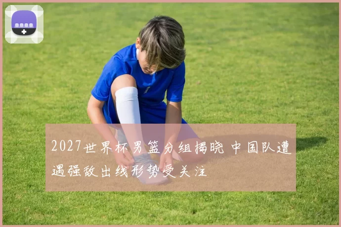 2027世界杯男篮分组揭晓 中国队遭遇强敌出线形势受关注
