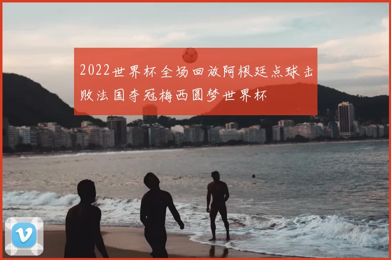 2022世界杯全场回放阿根廷点球击败法国夺冠梅西圆梦世界杯