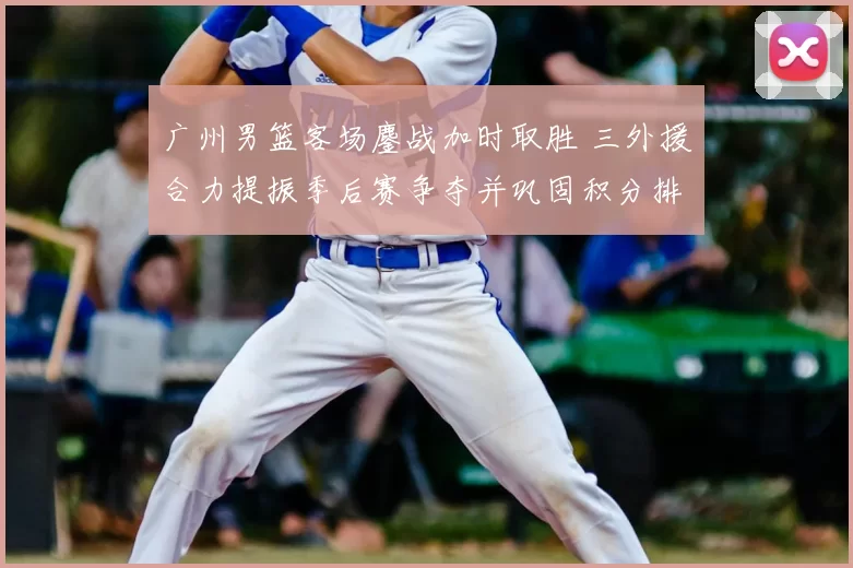 广州男篮客场鏖战加时取胜 三外援合力提振季后赛争夺并巩固积分排名