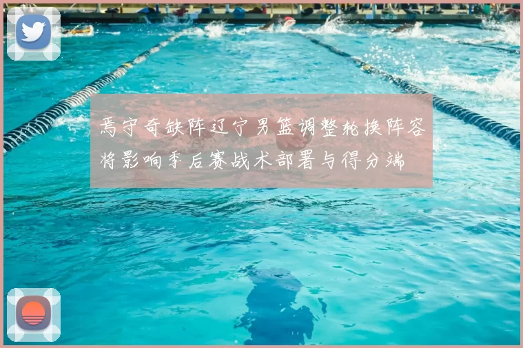 焉守奇缺阵辽宁男篮调整轮换阵容将影响季后赛战术部署与得分端