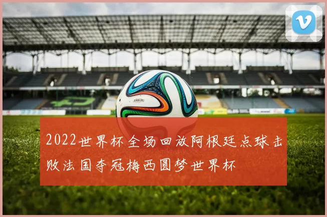 2022世界杯全场回放阿根廷点球击败法国夺冠梅西圆梦世界杯