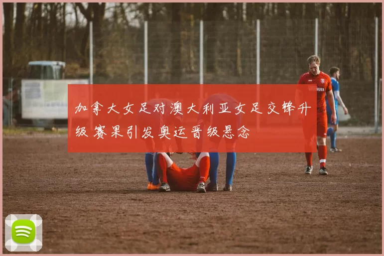 加拿大女足对澳大利亚女足交锋升级 赛果引发奥运晋级悬念