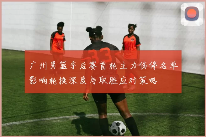 广州男篮季后赛首轮主力伤停名单影响轮换深度与取胜应对策略