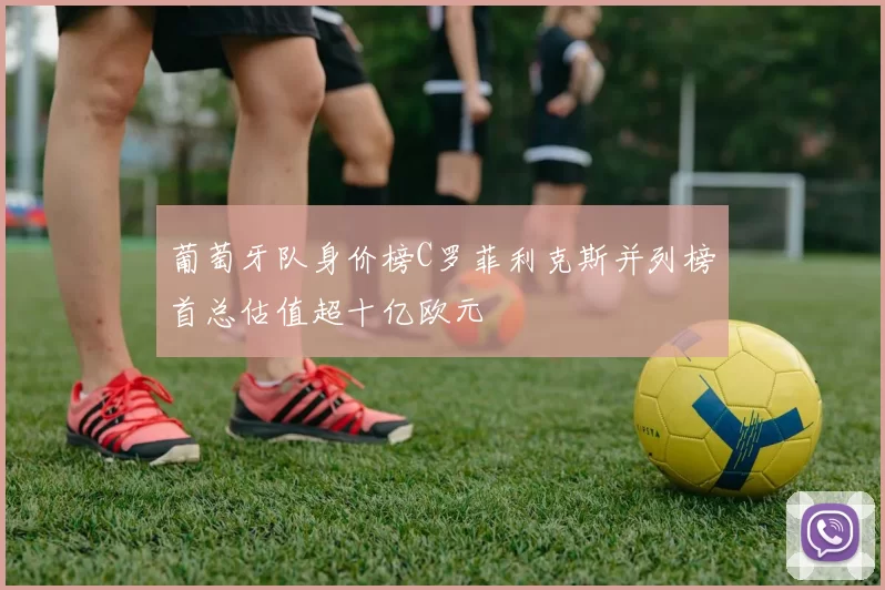 葡萄牙队身价榜C罗菲利克斯并列榜首总估值超十亿欧元