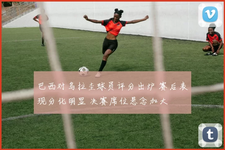 巴西对乌拉圭球员评分出炉 赛后表现分化明显 决赛席位悬念加大