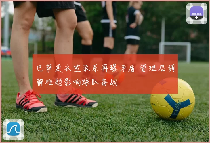 巴萨更衣室派系再曝矛盾 管理层调解难题影响球队备战