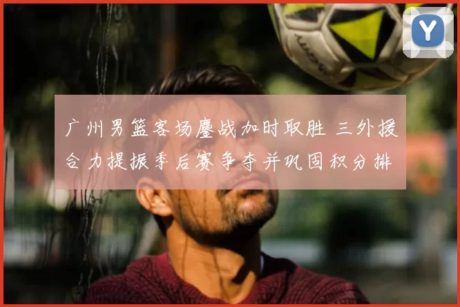 广州男篮客场鏖战加时取胜 三外援合力提振季后赛争夺并巩固积分排名
