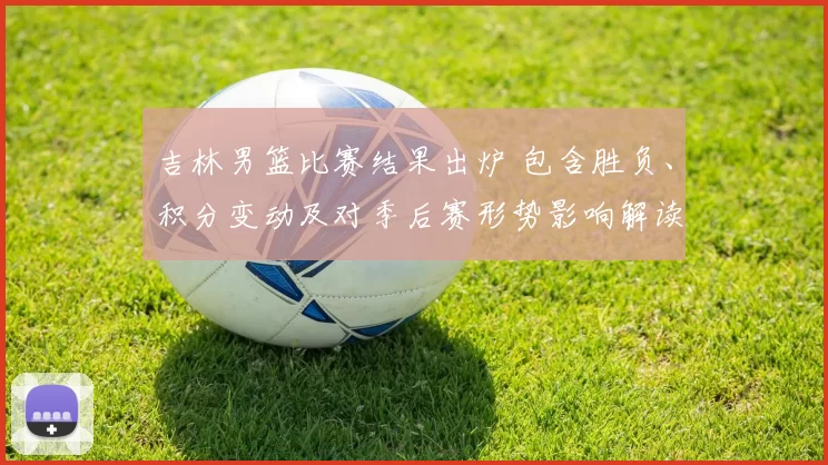 吉林男篮比赛结果出炉 包含胜负、积分变动及对季后赛形势影响解读