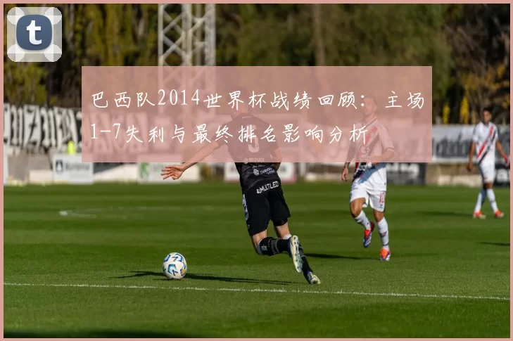 巴西队2014世界杯战绩回顾：主场1-7失利与最终排名影响分析
