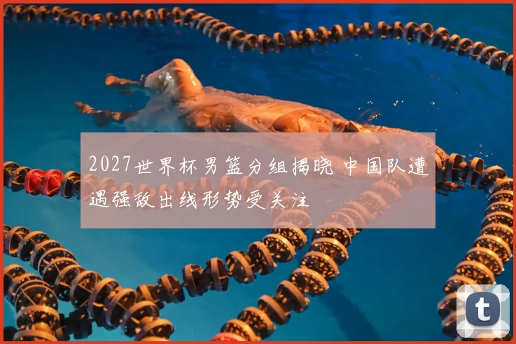 2027世界杯男篮分组揭晓 中国队遭遇强敌出线形势受关注