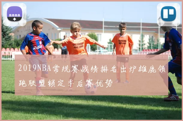 2019NBA常规赛战绩排名出炉雄鹿领跑联盟锁定季后赛优势