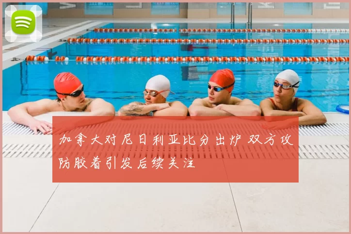 加拿大对尼日利亚比分出炉 双方攻防胶着引发后续关注