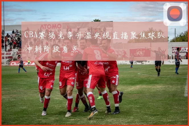 CBA赛场竞争升温央视直播聚焦球队冲刺阶段看点