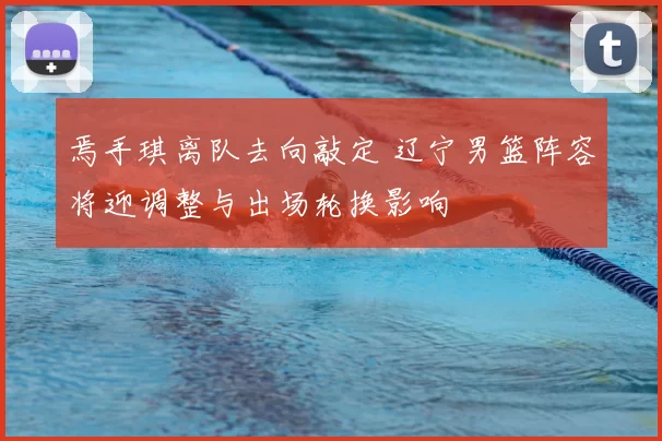 焉手琪离队去向敲定 辽宁男篮阵容将迎调整与出场轮换影响