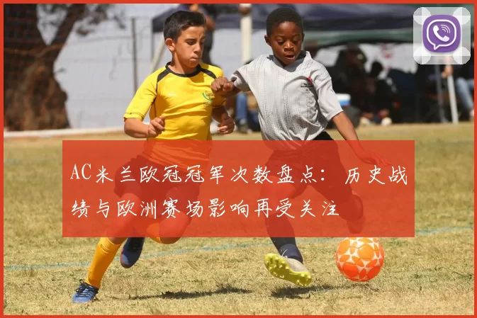 AC米兰欧冠冠军次数盘点:历史战绩与欧洲赛场影响再受关注