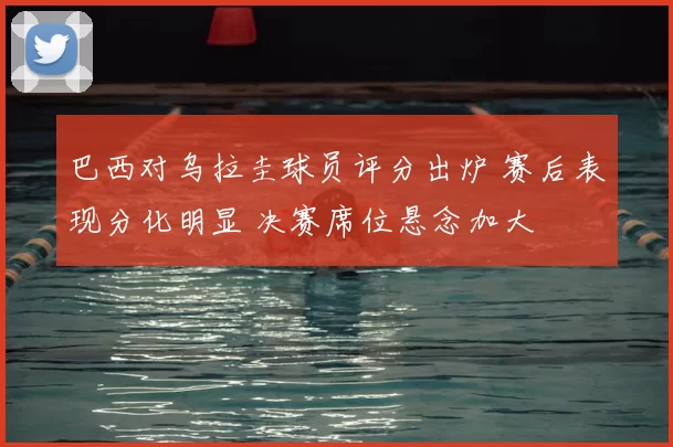 巴西对乌拉圭球员评分出炉 赛后表现分化明显 决赛席位悬念加大
