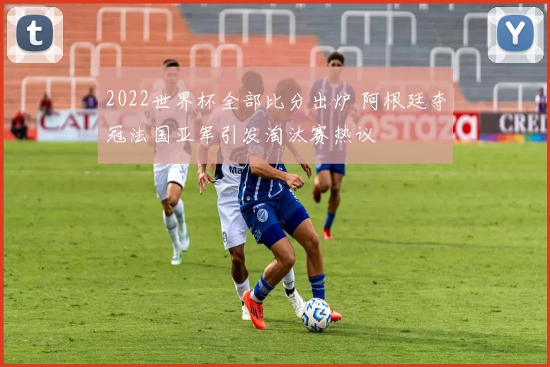 2022世界杯全部比分出炉 阿根廷夺冠法国亚军引发淘汰赛热议