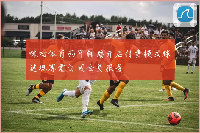 咪咕体育西甲转播开启付费模式球迷观赛需订阅会员服务