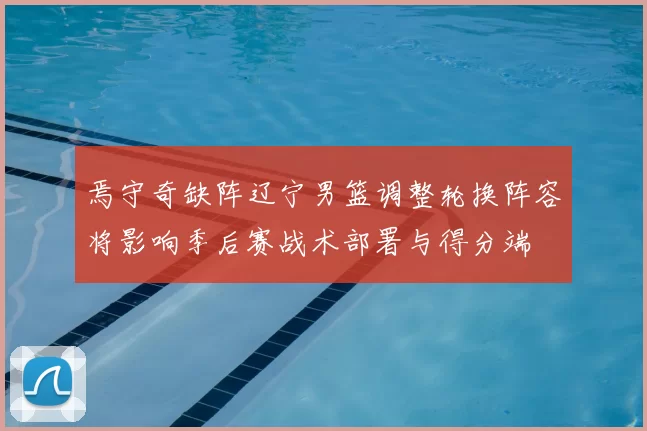 焉守奇缺阵辽宁男篮调整轮换阵容将影响季后赛战术部署与得分端