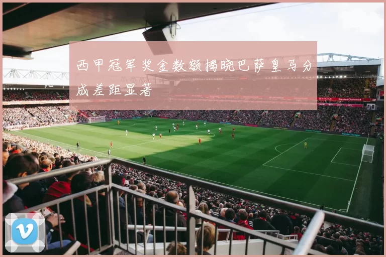 西甲冠军奖金数额揭晓巴萨皇马分成差距显著