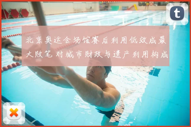 北京奥运会场馆赛后利用低效成最大败笔 对城市财政与遗产利用构成考验
