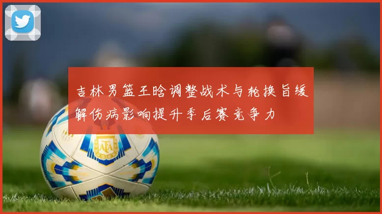 吉林男篮王晗调整战术与轮换旨缓解伤病影响提升季后赛竞争力