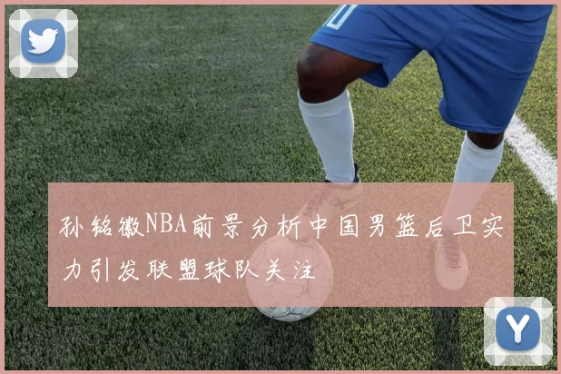 孙铭徽NBA前景分析中国男篮后卫实力引发联盟球队关注