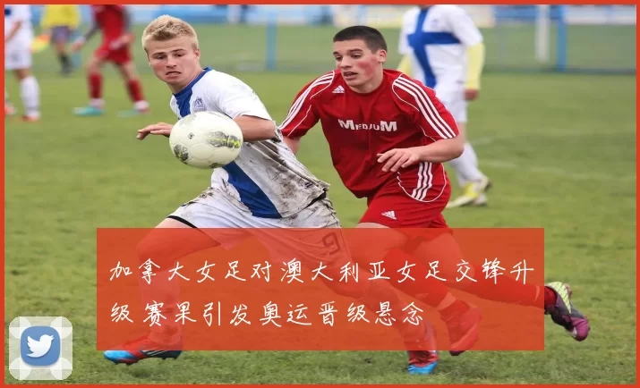 加拿大女足对澳大利亚女足交锋升级 赛果引发奥运晋级悬念