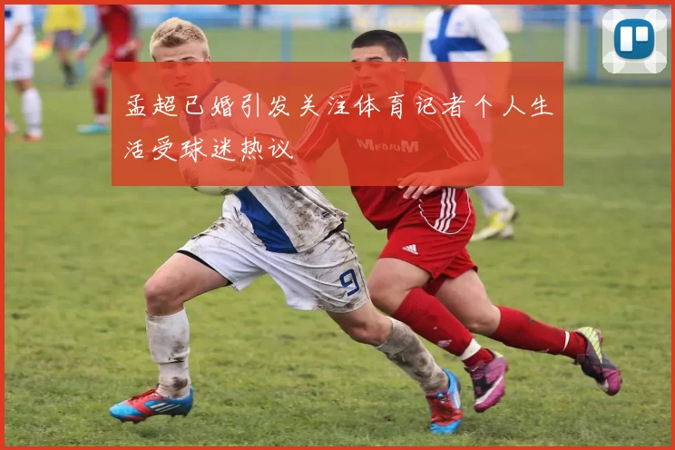 孟超已婚引发关注体育记者个人生活受球迷热议
