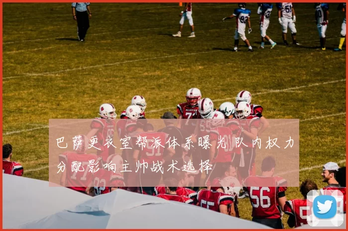 巴萨更衣室帮派体系曝光 队内权力分配影响主帅战术选择