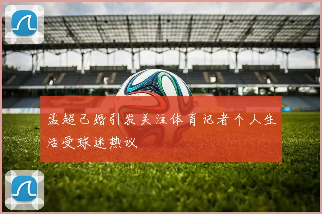 孟超已婚引发关注体育记者个人生活受球迷热议