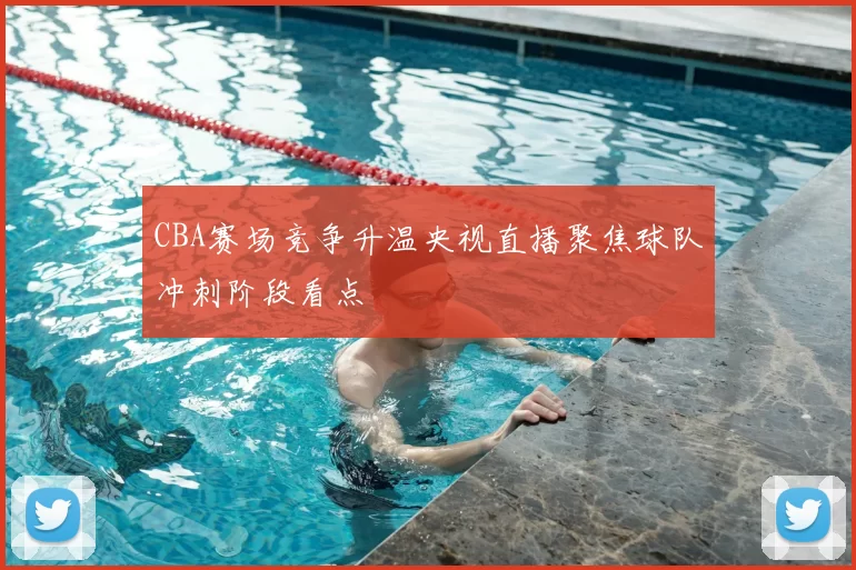 CBA赛场竞争升温央视直播聚焦球队冲刺阶段看点